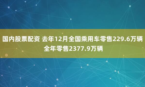 国内股票配资 去年12月全国乘用车零售229.6万辆 全年零售2377.9万辆