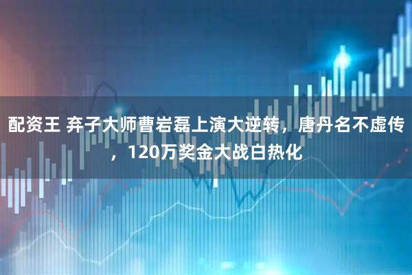 配资王 弃子大师曹岩磊上演大逆转，唐丹名不虚传，120万奖金大战白热化