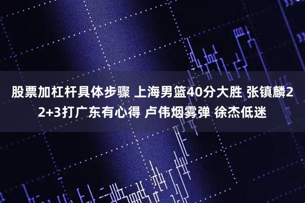 股票加杠杆具体步骤 上海男篮40分大胜 张镇麟22+3打广东有心得 卢伟烟雾弹 徐杰低迷