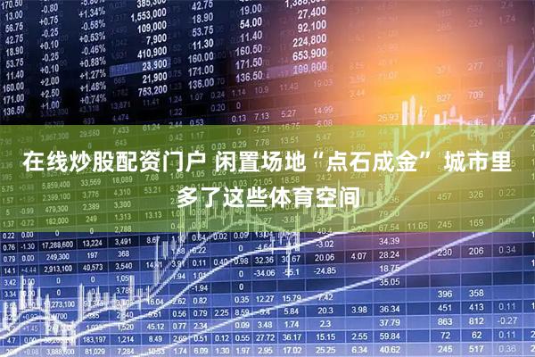 在线炒股配资门户 闲置场地“点石成金” 城市里多了这些体育空间