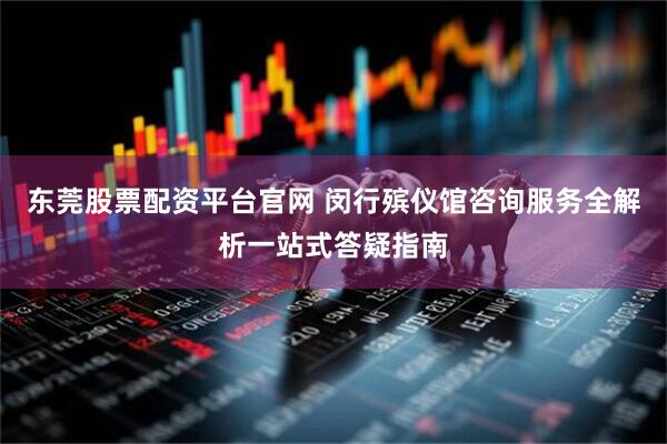 东莞股票配资平台官网 闵行殡仪馆咨询服务全解析一站式答疑指南