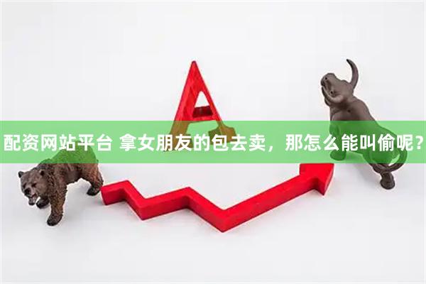 配资网站平台 拿女朋友的包去卖，那怎么能叫偷呢？