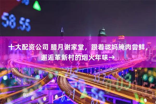 十大配资公司 腊月谢家堂，跟着珑妈腌肉尝鲜，邂逅革新村的烟火年味→