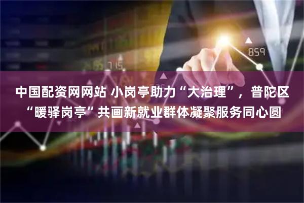 中国配资网网站 小岗亭助力“大治理”，普陀区“暖驿岗亭”共画新就业群体凝聚服务同心圆