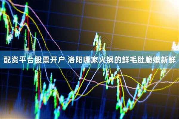 配资平台股票开户 洛阳哪家火锅的鲜毛肚脆嫩新鲜