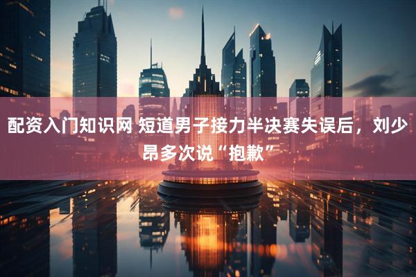 配资入门知识网 短道男子接力半决赛失误后，刘少昂多次说“抱歉”