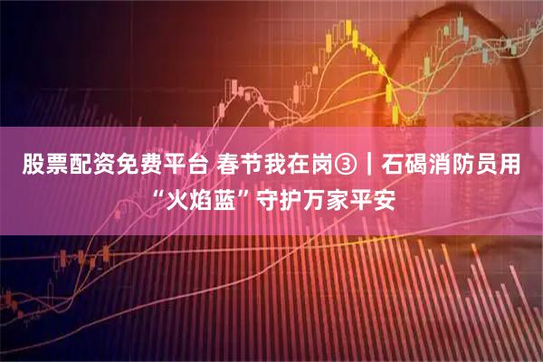 股票配资免费平台 春节我在岗③｜石碣消防员用“火焰蓝”守护万家平安