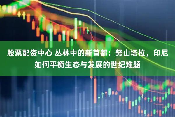 股票配资中心 丛林中的新首都：努山塔拉，印尼如何平衡生态与发展的世纪难题