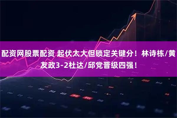 配资网股票配资 起伏太大但锁定关键分！林诗栋/黄友政3-2杜达/邱党晋级四强！