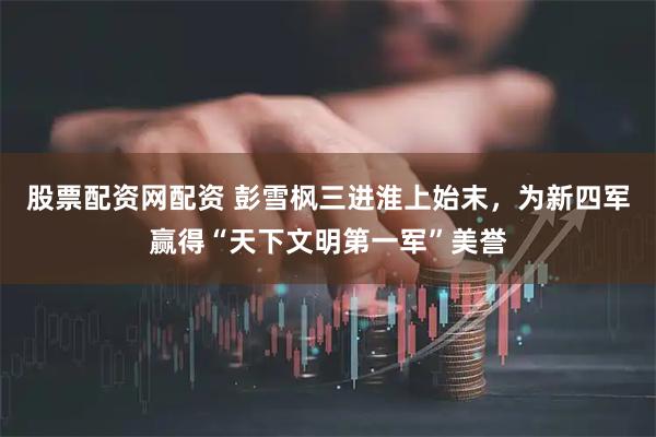股票配资网配资 彭雪枫三进淮上始末，为新四军赢得“天下文明第一军”美誉
