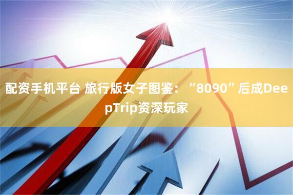 配资手机平台 旅行版女子图鉴：“8090”后成DeepTrip资深玩家