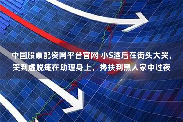 中国股票配资网平台官网 小S酒后在街头大哭，哭到虚脱瘫在助理身上，搀扶到黑人家中过夜
