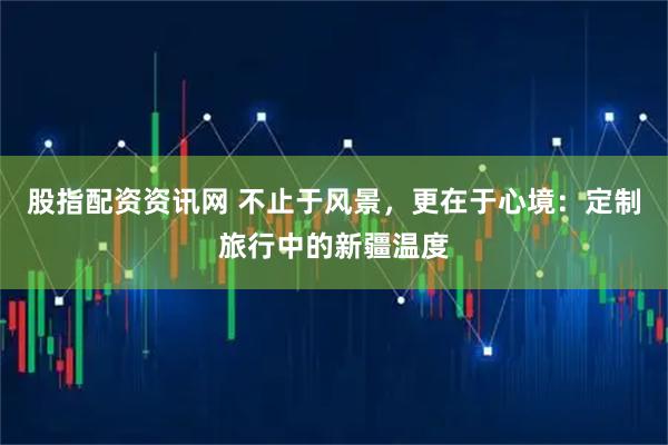 股指配资资讯网 不止于风景，更在于心境：定制旅行中的新疆温度
