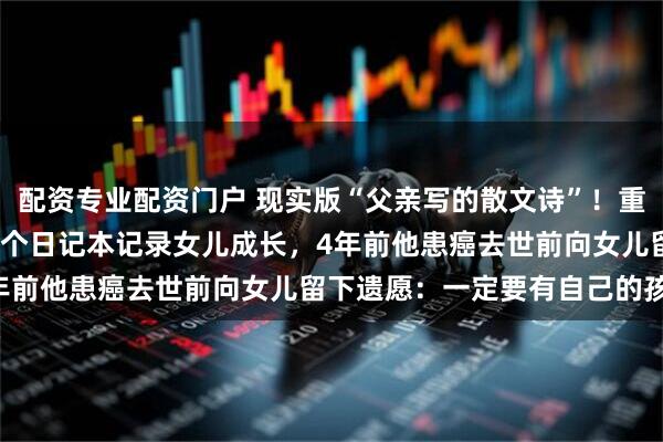 配资专业配资门户 现实版“父亲写的散文诗”！重庆单亲爸爸20年写满19个日记本记录女儿成长，4年前他患癌去世前向女儿留下遗愿：一定要有自己的孩子