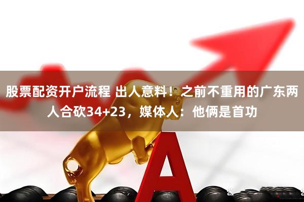 股票配资开户流程 出人意料！之前不重用的广东两人合砍34+23，媒体人：他俩是首功