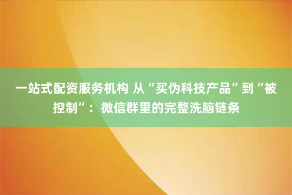 一站式配资服务机构 从“买伪科技产品”到“被控制”：微信群里的完整洗脑链条